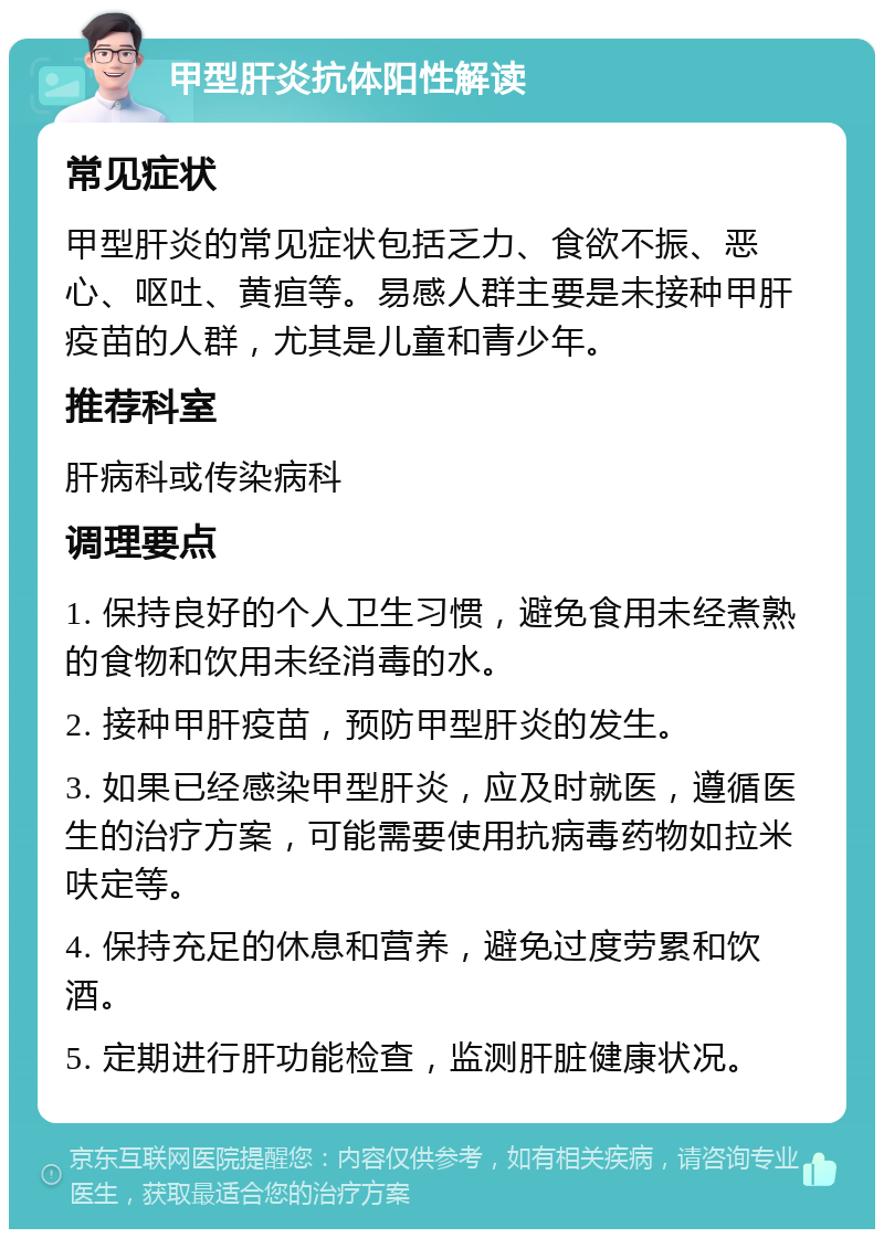 甲型肝炎抗体阳性解读 常见症状 甲型肝炎的常见症状包括乏力、食欲不振、恶心、呕吐、黄疸等。易感人群主要是未接种甲肝疫苗的人群，尤其是儿童和青少年。 推荐科室 肝病科或传染病科 调理要点 1. 保持良好的个人卫生习惯，避免食用未经煮熟的食物和饮用未经消毒的水。 2. 接种甲肝疫苗，预防甲型肝炎的发生。 3. 如果已经感染甲型肝炎，应及时就医，遵循医生的治疗方案，可能需要使用抗病毒药物如拉米呋定等。 4. 保持充足的休息和营养，避免过度劳累和饮酒。 5. 定期进行肝功能检查，监测肝脏健康状况。