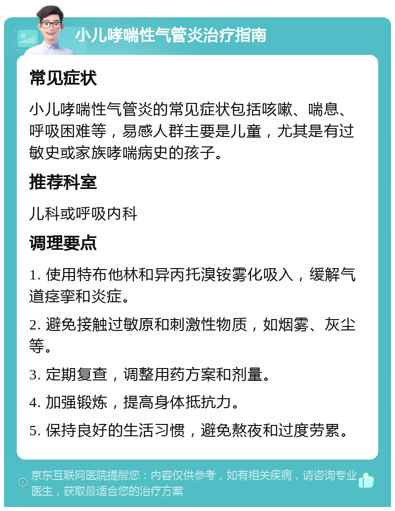 小儿哮喘性气管炎治疗指南 常见症状 小儿哮喘性气管炎的常见症状包括咳嗽、喘息、呼吸困难等，易感人群主要是儿童，尤其是有过敏史或家族哮喘病史的孩子。 推荐科室 儿科或呼吸内科 调理要点 1. 使用特布他林和异丙托溴铵雾化吸入，缓解气道痉挛和炎症。 2. 避免接触过敏原和刺激性物质，如烟雾、灰尘等。 3. 定期复查，调整用药方案和剂量。 4. 加强锻炼，提高身体抵抗力。 5. 保持良好的生活习惯，避免熬夜和过度劳累。