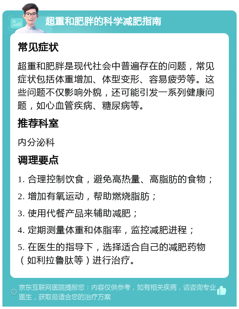 超重和肥胖的科学减肥指南 常见症状 超重和肥胖是现代社会中普遍存在的问题，常见症状包括体重增加、体型变形、容易疲劳等。这些问题不仅影响外貌，还可能引发一系列健康问题，如心血管疾病、糖尿病等。 推荐科室 内分泌科 调理要点 1. 合理控制饮食，避免高热量、高脂肪的食物； 2. 增加有氧运动，帮助燃烧脂肪； 3. 使用代餐产品来辅助减肥； 4. 定期测量体重和体脂率，监控减肥进程； 5. 在医生的指导下，选择适合自己的减肥药物（如利拉鲁肽等）进行治疗。