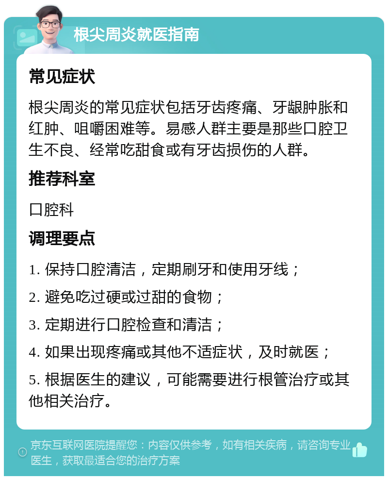 根尖周炎就医指南 常见症状 根尖周炎的常见症状包括牙齿疼痛、牙龈肿胀和红肿、咀嚼困难等。易感人群主要是那些口腔卫生不良、经常吃甜食或有牙齿损伤的人群。 推荐科室 口腔科 调理要点 1. 保持口腔清洁，定期刷牙和使用牙线； 2. 避免吃过硬或过甜的食物； 3. 定期进行口腔检查和清洁； 4. 如果出现疼痛或其他不适症状，及时就医； 5. 根据医生的建议，可能需要进行根管治疗或其他相关治疗。