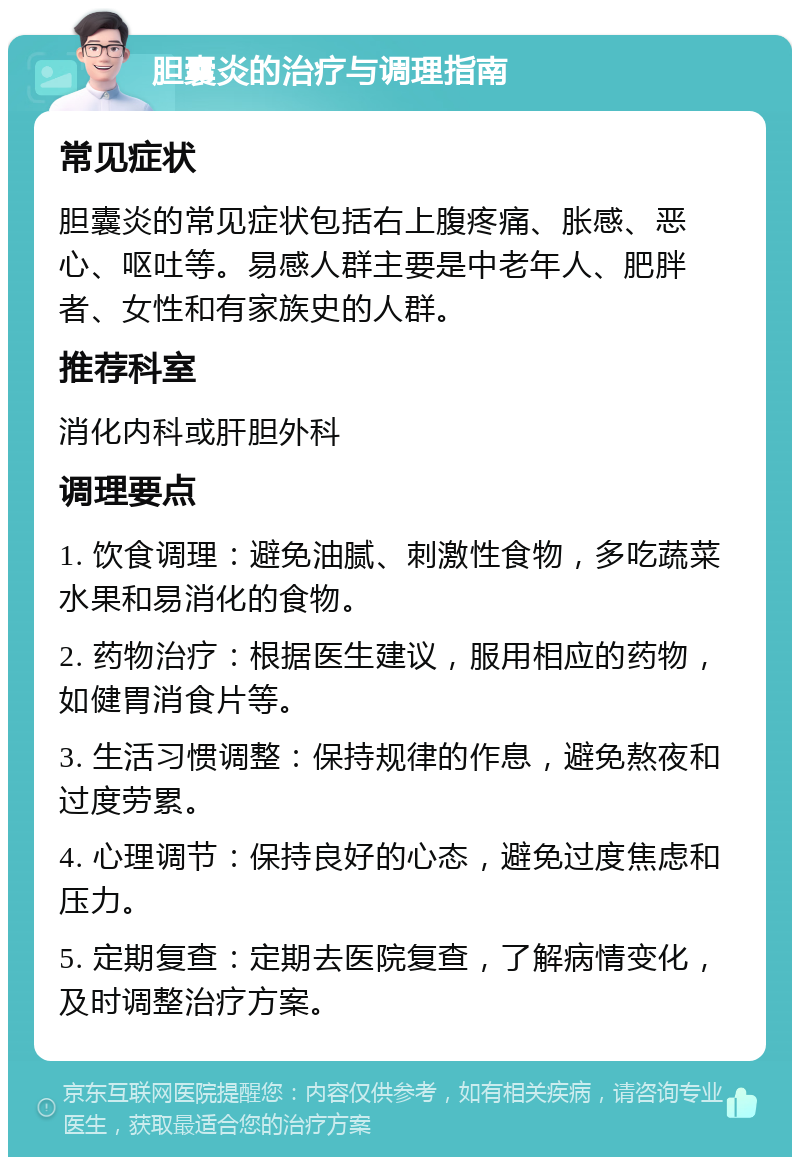 胆囊炎的治疗与调理指南 常见症状 胆囊炎的常见症状包括右上腹疼痛、胀感、恶心、呕吐等。易感人群主要是中老年人、肥胖者、女性和有家族史的人群。 推荐科室 消化内科或肝胆外科 调理要点 1. 饮食调理：避免油腻、刺激性食物，多吃蔬菜水果和易消化的食物。 2. 药物治疗：根据医生建议，服用相应的药物，如健胃消食片等。 3. 生活习惯调整：保持规律的作息，避免熬夜和过度劳累。 4. 心理调节：保持良好的心态，避免过度焦虑和压力。 5. 定期复查：定期去医院复查，了解病情变化，及时调整治疗方案。