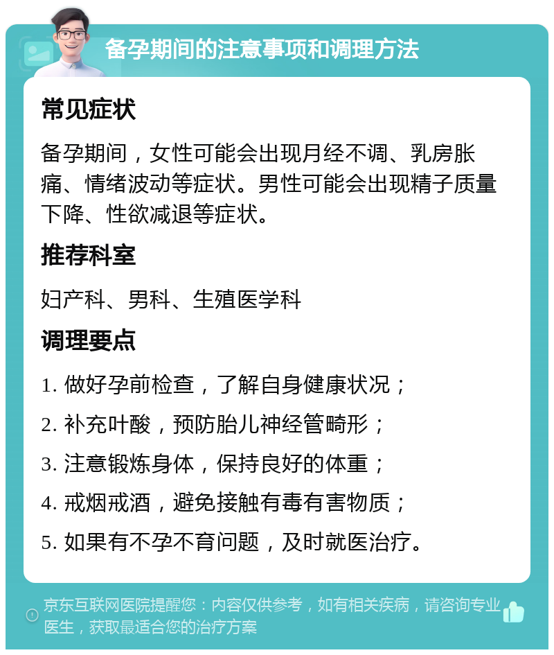 备孕期间的注意事项和调理方法 常见症状 备孕期间，女性可能会出现月经不调、乳房胀痛、情绪波动等症状。男性可能会出现精子质量下降、性欲减退等症状。 推荐科室 妇产科、男科、生殖医学科 调理要点 1. 做好孕前检查，了解自身健康状况； 2. 补充叶酸，预防胎儿神经管畸形； 3. 注意锻炼身体，保持良好的体重； 4. 戒烟戒酒，避免接触有毒有害物质； 5. 如果有不孕不育问题，及时就医治疗。