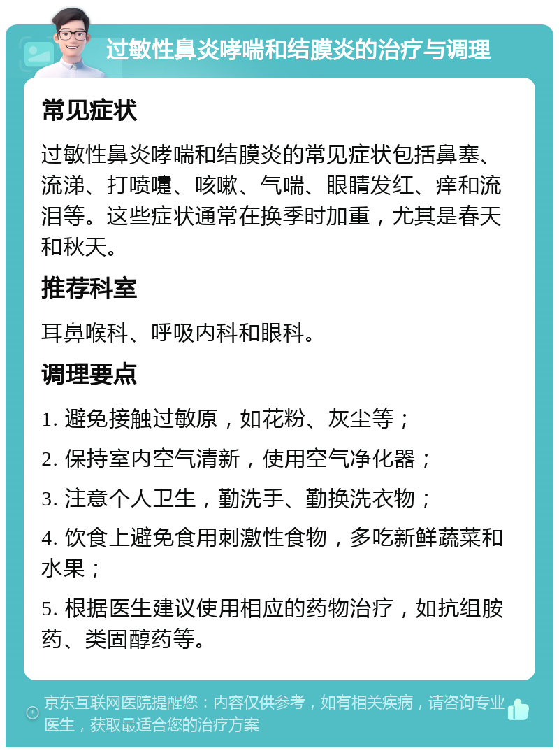 过敏性鼻炎哮喘和结膜炎的治疗与调理 常见症状 过敏性鼻炎哮喘和结膜炎的常见症状包括鼻塞、流涕、打喷嚏、咳嗽、气喘、眼睛发红、痒和流泪等。这些症状通常在换季时加重，尤其是春天和秋天。 推荐科室 耳鼻喉科、呼吸内科和眼科。 调理要点 1. 避免接触过敏原，如花粉、灰尘等； 2. 保持室内空气清新，使用空气净化器； 3. 注意个人卫生，勤洗手、勤换洗衣物； 4. 饮食上避免食用刺激性食物，多吃新鲜蔬菜和水果； 5. 根据医生建议使用相应的药物治疗，如抗组胺药、类固醇药等。