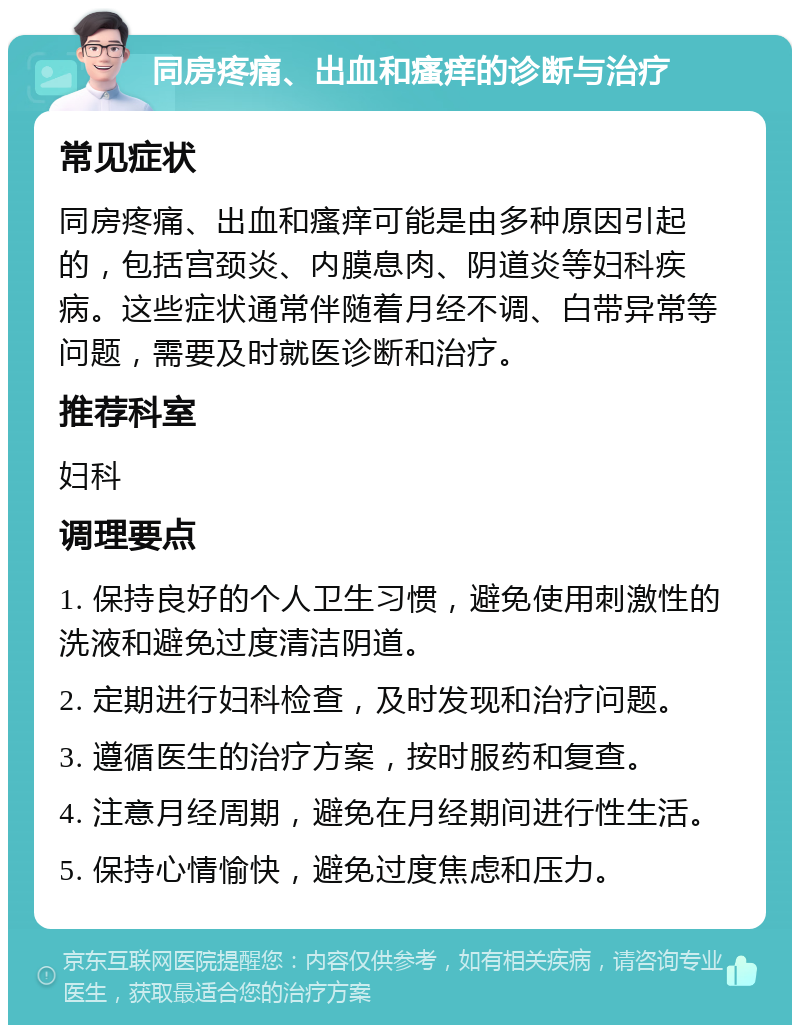 同房疼痛、出血和瘙痒的诊断与治疗 常见症状 同房疼痛、出血和瘙痒可能是由多种原因引起的，包括宫颈炎、内膜息肉、阴道炎等妇科疾病。这些症状通常伴随着月经不调、白带异常等问题，需要及时就医诊断和治疗。 推荐科室 妇科 调理要点 1. 保持良好的个人卫生习惯，避免使用刺激性的洗液和避免过度清洁阴道。 2. 定期进行妇科检查，及时发现和治疗问题。 3. 遵循医生的治疗方案，按时服药和复查。 4. 注意月经周期，避免在月经期间进行性生活。 5. 保持心情愉快，避免过度焦虑和压力。