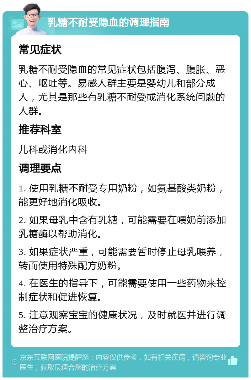 乳糖不耐受隐血的调理指南 常见症状 乳糖不耐受隐血的常见症状包括腹泻、腹胀、恶心、呕吐等。易感人群主要是婴幼儿和部分成人，尤其是那些有乳糖不耐受或消化系统问题的人群。 推荐科室 儿科或消化内科 调理要点 1. 使用乳糖不耐受专用奶粉，如氨基酸类奶粉，能更好地消化吸收。 2. 如果母乳中含有乳糖，可能需要在喂奶前添加乳糖酶以帮助消化。 3. 如果症状严重，可能需要暂时停止母乳喂养，转而使用特殊配方奶粉。 4. 在医生的指导下，可能需要使用一些药物来控制症状和促进恢复。 5. 注意观察宝宝的健康状况，及时就医并进行调整治疗方案。