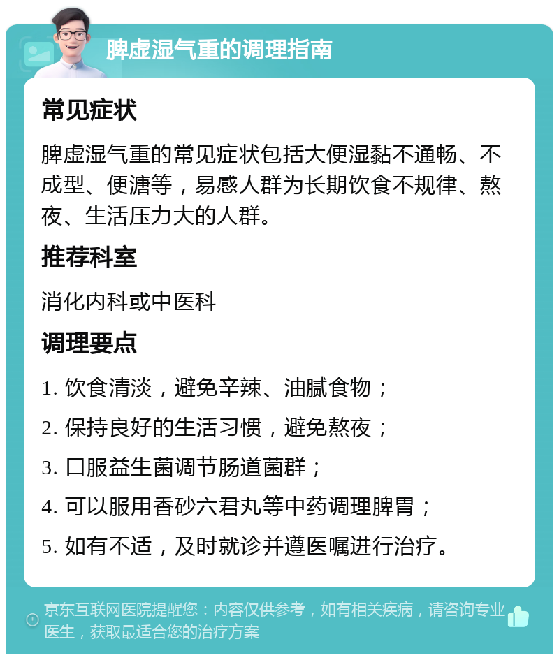 脾虚湿气重的调理指南 常见症状 脾虚湿气重的常见症状包括大便湿黏不通畅、不成型、便溏等，易感人群为长期饮食不规律、熬夜、生活压力大的人群。 推荐科室 消化内科或中医科 调理要点 1. 饮食清淡，避免辛辣、油腻食物； 2. 保持良好的生活习惯，避免熬夜； 3. 口服益生菌调节肠道菌群； 4. 可以服用香砂六君丸等中药调理脾胃； 5. 如有不适，及时就诊并遵医嘱进行治疗。