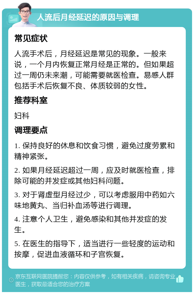 人流后月经延迟的原因与调理 常见症状 人流手术后，月经延迟是常见的现象。一般来说，一个月内恢复正常月经是正常的。但如果超过一周仍未来潮，可能需要就医检查。易感人群包括手术后恢复不良、体质较弱的女性。 推荐科室 妇科 调理要点 1. 保持良好的休息和饮食习惯，避免过度劳累和精神紧张。 2. 如果月经延迟超过一周，应及时就医检查，排除可能的并发症或其他妇科问题。 3. 对于肾虚型月经过少，可以考虑服用中药如六味地黄丸、当归补血汤等进行调理。 4. 注意个人卫生，避免感染和其他并发症的发生。 5. 在医生的指导下，适当进行一些轻度的运动和按摩，促进血液循环和子宫恢复。