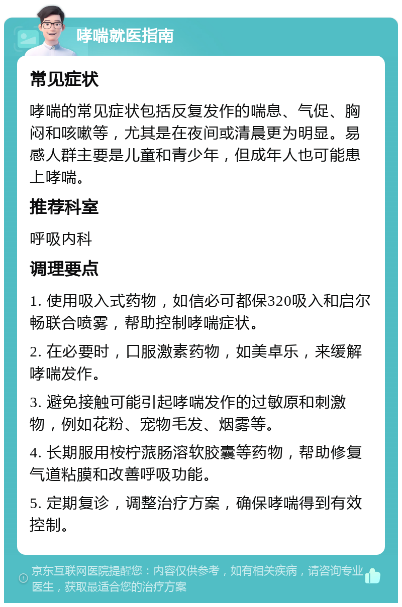 哮喘就医指南 常见症状 哮喘的常见症状包括反复发作的喘息、气促、胸闷和咳嗽等，尤其是在夜间或清晨更为明显。易感人群主要是儿童和青少年，但成年人也可能患上哮喘。 推荐科室 呼吸内科 调理要点 1. 使用吸入式药物，如信必可都保320吸入和启尔畅联合喷雾，帮助控制哮喘症状。 2. 在必要时，口服激素药物，如美卓乐，来缓解哮喘发作。 3. 避免接触可能引起哮喘发作的过敏原和刺激物，例如花粉、宠物毛发、烟雾等。 4. 长期服用桉柠蒎肠溶软胶囊等药物，帮助修复气道粘膜和改善呼吸功能。 5. 定期复诊，调整治疗方案，确保哮喘得到有效控制。