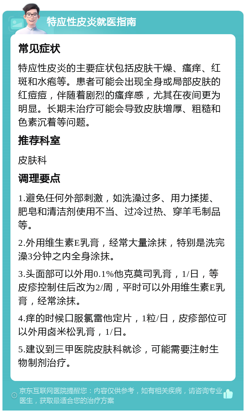 特应性皮炎就医指南 常见症状 特应性皮炎的主要症状包括皮肤干燥、瘙痒、红斑和水疱等。患者可能会出现全身或局部皮肤的红痘痘，伴随着剧烈的瘙痒感，尤其在夜间更为明显。长期未治疗可能会导致皮肤增厚、粗糙和色素沉着等问题。 推荐科室 皮肤科 调理要点 1.避免任何外部刺激，如洗澡过多、用力揉搓、肥皂和清洁剂使用不当、过冷过热、穿羊毛制品等。 2.外用维生素E乳膏，经常大量涂抹，特别是洗完澡3分钟之内全身涂抹。 3.头面部可以外用0.1%他克莫司乳膏，1/日，等皮疹控制住后改为2/周，平时可以外用维生素E乳膏，经常涂抹。 4.痒的时候口服氯雷他定片，1粒/日，皮疹部位可以外用卤米松乳膏，1/日。 5.建议到三甲医院皮肤科就诊，可能需要注射生物制剂治疗。