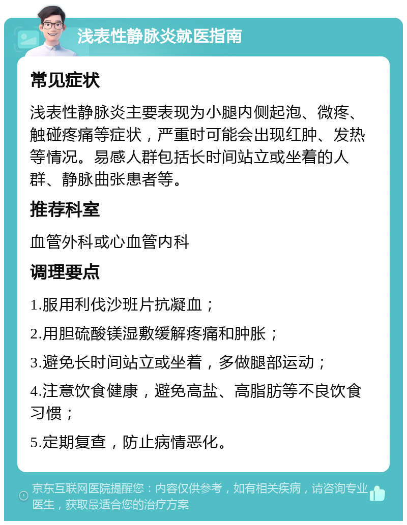 浅表性静脉炎就医指南 常见症状 浅表性静脉炎主要表现为小腿内侧起泡、微疼、触碰疼痛等症状，严重时可能会出现红肿、发热等情况。易感人群包括长时间站立或坐着的人群、静脉曲张患者等。 推荐科室 血管外科或心血管内科 调理要点 1.服用利伐沙班片抗凝血； 2.用胆硫酸镁湿敷缓解疼痛和肿胀； 3.避免长时间站立或坐着，多做腿部运动； 4.注意饮食健康，避免高盐、高脂肪等不良饮食习惯； 5.定期复查，防止病情恶化。