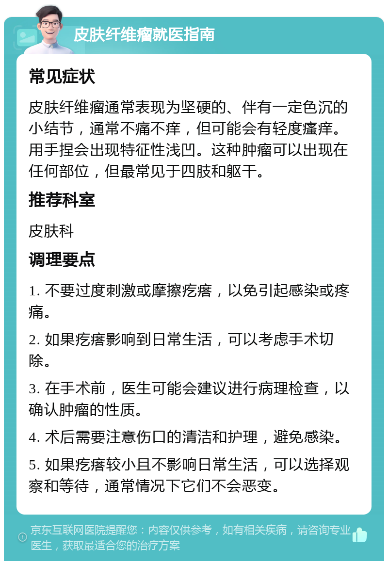 皮肤纤维瘤就医指南 常见症状 皮肤纤维瘤通常表现为坚硬的、伴有一定色沉的小结节，通常不痛不痒，但可能会有轻度瘙痒。用手捏会出现特征性浅凹。这种肿瘤可以出现在任何部位，但最常见于四肢和躯干。 推荐科室 皮肤科 调理要点 1. 不要过度刺激或摩擦疙瘩，以免引起感染或疼痛。 2. 如果疙瘩影响到日常生活，可以考虑手术切除。 3. 在手术前，医生可能会建议进行病理检查，以确认肿瘤的性质。 4. 术后需要注意伤口的清洁和护理，避免感染。 5. 如果疙瘩较小且不影响日常生活，可以选择观察和等待，通常情况下它们不会恶变。