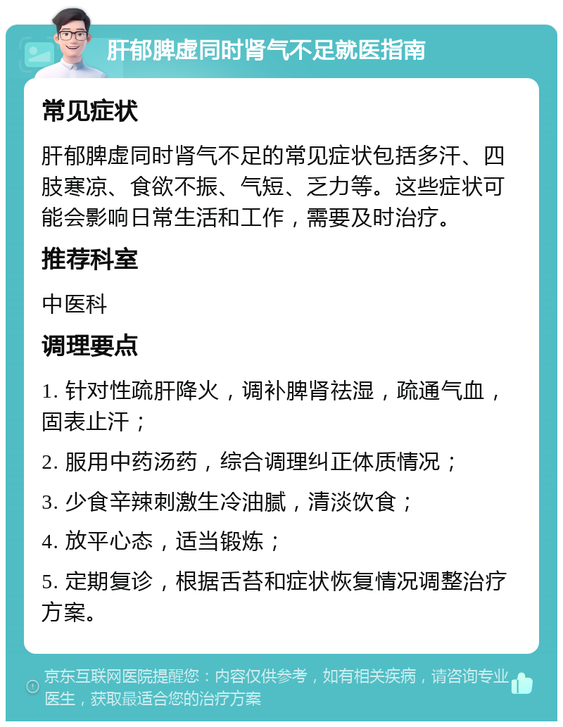 肝郁脾虚同时肾气不足就医指南 常见症状 肝郁脾虚同时肾气不足的常见症状包括多汗、四肢寒凉、食欲不振、气短、乏力等。这些症状可能会影响日常生活和工作，需要及时治疗。 推荐科室 中医科 调理要点 1. 针对性疏肝降火，调补脾肾祛湿，疏通气血，固表止汗； 2. 服用中药汤药，综合调理纠正体质情况； 3. 少食辛辣刺激生冷油腻，清淡饮食； 4. 放平心态，适当锻炼； 5. 定期复诊，根据舌苔和症状恢复情况调整治疗方案。