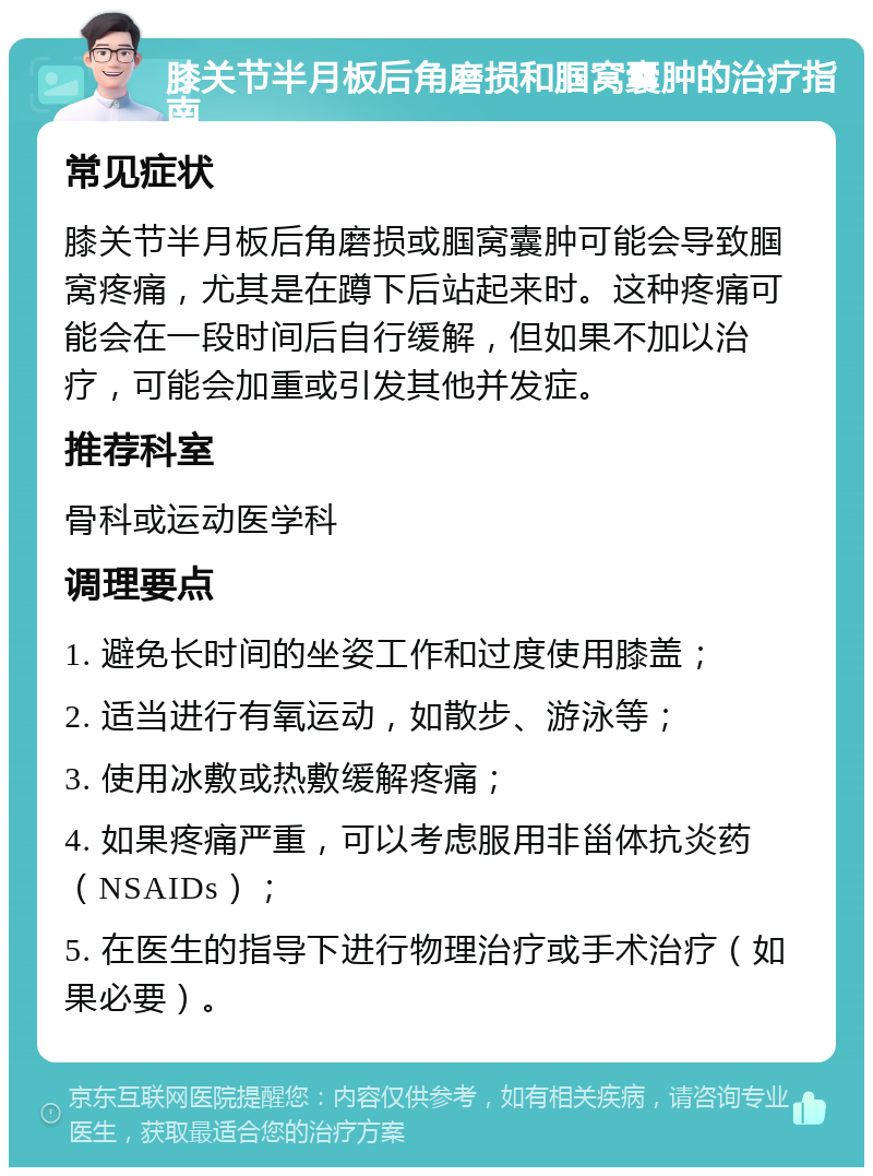 膝关节半月板后角磨损和腘窝囊肿的治疗指南 常见症状 膝关节半月板后角磨损或腘窝囊肿可能会导致腘窝疼痛，尤其是在蹲下后站起来时。这种疼痛可能会在一段时间后自行缓解，但如果不加以治疗，可能会加重或引发其他并发症。 推荐科室 骨科或运动医学科 调理要点 1. 避免长时间的坐姿工作和过度使用膝盖； 2. 适当进行有氧运动，如散步、游泳等； 3. 使用冰敷或热敷缓解疼痛； 4. 如果疼痛严重，可以考虑服用非甾体抗炎药（NSAIDs）； 5. 在医生的指导下进行物理治疗或手术治疗（如果必要）。