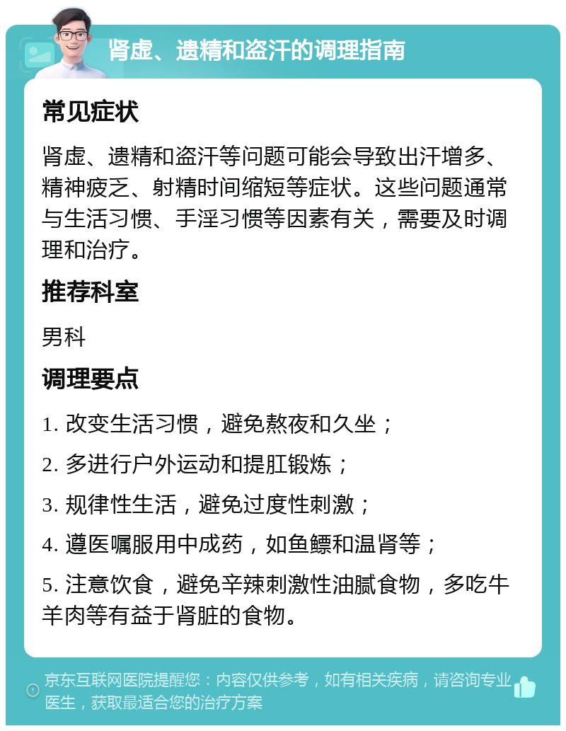 肾虚、遗精和盗汗的调理指南 常见症状 肾虚、遗精和盗汗等问题可能会导致出汗增多、精神疲乏、射精时间缩短等症状。这些问题通常与生活习惯、手淫习惯等因素有关，需要及时调理和治疗。 推荐科室 男科 调理要点 1. 改变生活习惯，避免熬夜和久坐； 2. 多进行户外运动和提肛锻炼； 3. 规律性生活，避免过度性刺激； 4. 遵医嘱服用中成药，如鱼鳔和温肾等； 5. 注意饮食，避免辛辣刺激性油腻食物，多吃牛羊肉等有益于肾脏的食物。