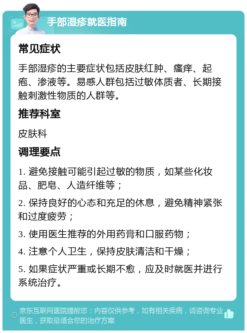 手部湿疹就医指南 常见症状 手部湿疹的主要症状包括皮肤红肿、瘙痒、起疱、渗液等。易感人群包括过敏体质者、长期接触刺激性物质的人群等。 推荐科室 皮肤科 调理要点 1. 避免接触可能引起过敏的物质，如某些化妆品、肥皂、人造纤维等； 2. 保持良好的心态和充足的休息，避免精神紧张和过度疲劳； 3. 使用医生推荐的外用药膏和口服药物； 4. 注意个人卫生，保持皮肤清洁和干燥； 5. 如果症状严重或长期不愈，应及时就医并进行系统治疗。