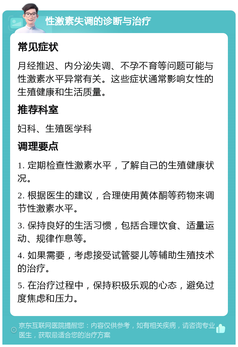 性激素失调的诊断与治疗 常见症状 月经推迟、内分泌失调、不孕不育等问题可能与性激素水平异常有关。这些症状通常影响女性的生殖健康和生活质量。 推荐科室 妇科、生殖医学科 调理要点 1. 定期检查性激素水平，了解自己的生殖健康状况。 2. 根据医生的建议，合理使用黄体酮等药物来调节性激素水平。 3. 保持良好的生活习惯，包括合理饮食、适量运动、规律作息等。 4. 如果需要，考虑接受试管婴儿等辅助生殖技术的治疗。 5. 在治疗过程中，保持积极乐观的心态，避免过度焦虑和压力。