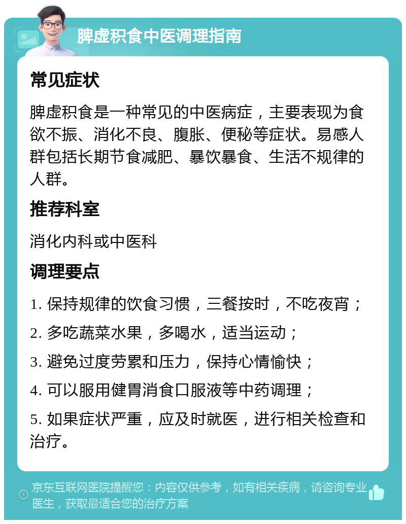 脾虚积食中医调理指南 常见症状 脾虚积食是一种常见的中医病症，主要表现为食欲不振、消化不良、腹胀、便秘等症状。易感人群包括长期节食减肥、暴饮暴食、生活不规律的人群。 推荐科室 消化内科或中医科 调理要点 1. 保持规律的饮食习惯，三餐按时，不吃夜宵； 2. 多吃蔬菜水果，多喝水，适当运动； 3. 避免过度劳累和压力，保持心情愉快； 4. 可以服用健胃消食口服液等中药调理； 5. 如果症状严重，应及时就医，进行相关检查和治疗。