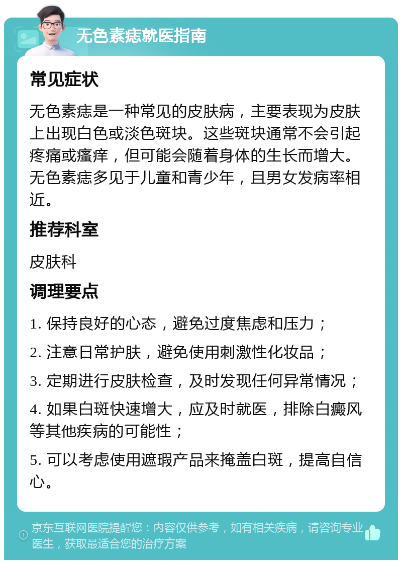 无色素痣就医指南 常见症状 无色素痣是一种常见的皮肤病，主要表现为皮肤上出现白色或淡色斑块。这些斑块通常不会引起疼痛或瘙痒，但可能会随着身体的生长而增大。无色素痣多见于儿童和青少年，且男女发病率相近。 推荐科室 皮肤科 调理要点 1. 保持良好的心态，避免过度焦虑和压力； 2. 注意日常护肤，避免使用刺激性化妆品； 3. 定期进行皮肤检查，及时发现任何异常情况； 4. 如果白斑快速增大，应及时就医，排除白癜风等其他疾病的可能性； 5. 可以考虑使用遮瑕产品来掩盖白斑，提高自信心。