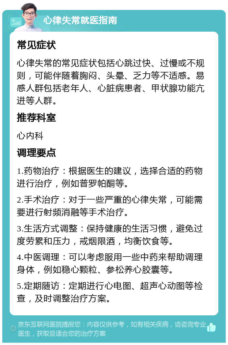 心律失常就医指南 常见症状 心律失常的常见症状包括心跳过快、过慢或不规则，可能伴随着胸闷、头晕、乏力等不适感。易感人群包括老年人、心脏病患者、甲状腺功能亢进等人群。 推荐科室 心内科 调理要点 1.药物治疗：根据医生的建议，选择合适的药物进行治疗，例如普罗帕酮等。 2.手术治疗：对于一些严重的心律失常，可能需要进行射频消融等手术治疗。 3.生活方式调整：保持健康的生活习惯，避免过度劳累和压力，戒烟限酒，均衡饮食等。 4.中医调理：可以考虑服用一些中药来帮助调理身体，例如稳心颗粒、参松养心胶囊等。 5.定期随访：定期进行心电图、超声心动图等检查，及时调整治疗方案。