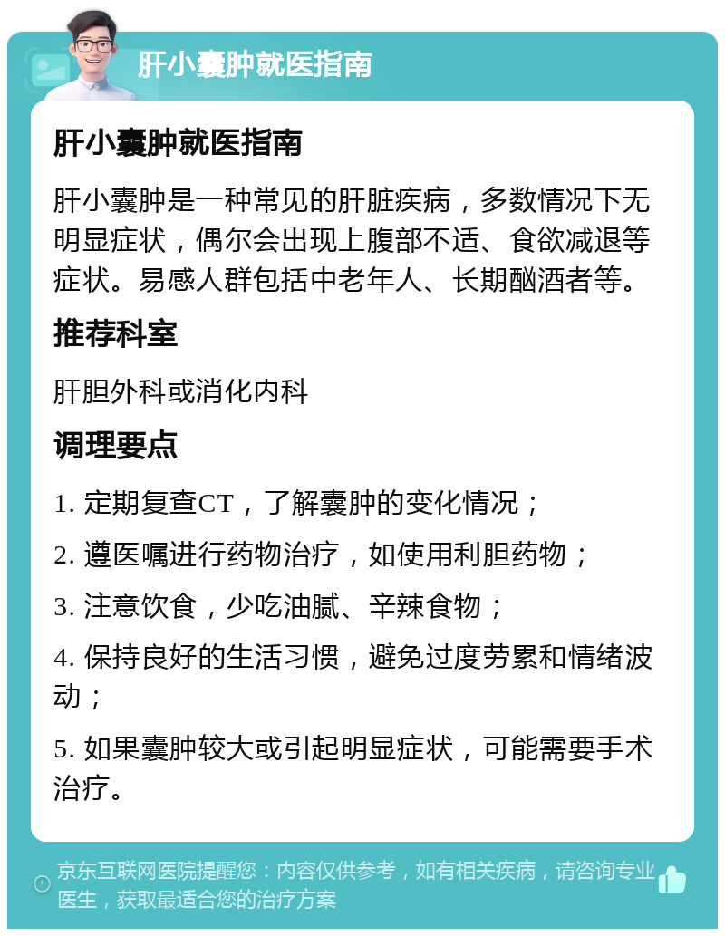 肝小囊肿就医指南 肝小囊肿就医指南 肝小囊肿是一种常见的肝脏疾病，多数情况下无明显症状，偶尔会出现上腹部不适、食欲减退等症状。易感人群包括中老年人、长期酗酒者等。 推荐科室 肝胆外科或消化内科 调理要点 1. 定期复查CT，了解囊肿的变化情况； 2. 遵医嘱进行药物治疗，如使用利胆药物； 3. 注意饮食，少吃油腻、辛辣食物； 4. 保持良好的生活习惯，避免过度劳累和情绪波动； 5. 如果囊肿较大或引起明显症状，可能需要手术治疗。