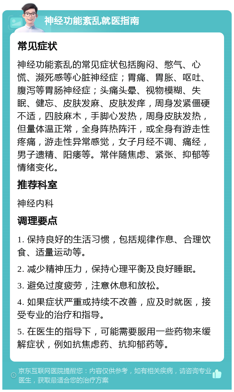 神经功能紊乱就医指南 常见症状 神经功能紊乱的常见症状包括胸闷、憋气、心慌、濒死感等心脏神经症；胃痛、胃胀、呕吐、腹泻等胃肠神经症；头痛头晕、视物模糊、失眠、健忘、皮肤发麻、皮肤发痒，周身发紧僵硬不适，四肢麻木，手脚心发热，周身皮肤发热，但量体温正常，全身阵热阵汗，或全身有游走性疼痛，游走性异常感觉，女子月经不调、痛经，男子遗精、阳痿等。常伴随焦虑、紧张、抑郁等情绪变化。 推荐科室 神经内科 调理要点 1. 保持良好的生活习惯，包括规律作息、合理饮食、适量运动等。 2. 减少精神压力，保持心理平衡及良好睡眠。 3. 避免过度疲劳，注意休息和放松。 4. 如果症状严重或持续不改善，应及时就医，接受专业的治疗和指导。 5. 在医生的指导下，可能需要服用一些药物来缓解症状，例如抗焦虑药、抗抑郁药等。