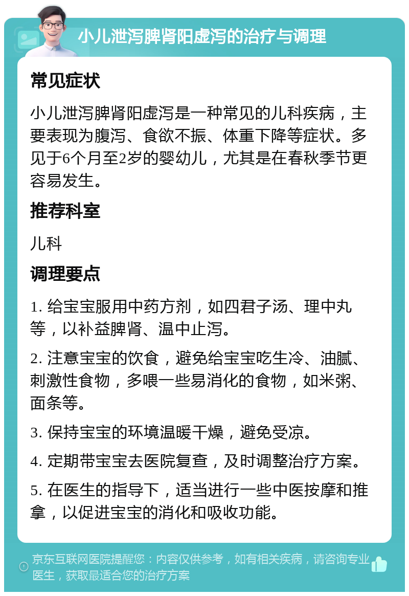 小儿泄泻脾肾阳虚泻的治疗与调理 常见症状 小儿泄泻脾肾阳虚泻是一种常见的儿科疾病，主要表现为腹泻、食欲不振、体重下降等症状。多见于6个月至2岁的婴幼儿，尤其是在春秋季节更容易发生。 推荐科室 儿科 调理要点 1. 给宝宝服用中药方剂，如四君子汤、理中丸等，以补益脾肾、温中止泻。 2. 注意宝宝的饮食，避免给宝宝吃生冷、油腻、刺激性食物，多喂一些易消化的食物，如米粥、面条等。 3. 保持宝宝的环境温暖干燥，避免受凉。 4. 定期带宝宝去医院复查，及时调整治疗方案。 5. 在医生的指导下，适当进行一些中医按摩和推拿，以促进宝宝的消化和吸收功能。