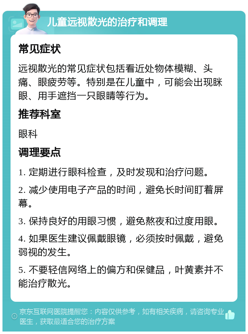 儿童远视散光的治疗和调理 常见症状 远视散光的常见症状包括看近处物体模糊、头痛、眼疲劳等。特别是在儿童中，可能会出现眯眼、用手遮挡一只眼睛等行为。 推荐科室 眼科 调理要点 1. 定期进行眼科检查，及时发现和治疗问题。 2. 减少使用电子产品的时间，避免长时间盯着屏幕。 3. 保持良好的用眼习惯，避免熬夜和过度用眼。 4. 如果医生建议佩戴眼镜，必须按时佩戴，避免弱视的发生。 5. 不要轻信网络上的偏方和保健品，叶黄素并不能治疗散光。