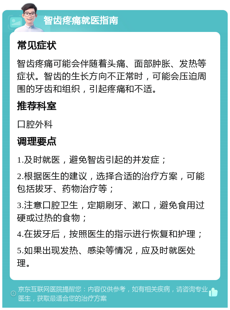 智齿疼痛就医指南 常见症状 智齿疼痛可能会伴随着头痛、面部肿胀、发热等症状。智齿的生长方向不正常时，可能会压迫周围的牙齿和组织，引起疼痛和不适。 推荐科室 口腔外科 调理要点 1.及时就医，避免智齿引起的并发症； 2.根据医生的建议，选择合适的治疗方案，可能包括拔牙、药物治疗等； 3.注意口腔卫生，定期刷牙、漱口，避免食用过硬或过热的食物； 4.在拔牙后，按照医生的指示进行恢复和护理； 5.如果出现发热、感染等情况，应及时就医处理。