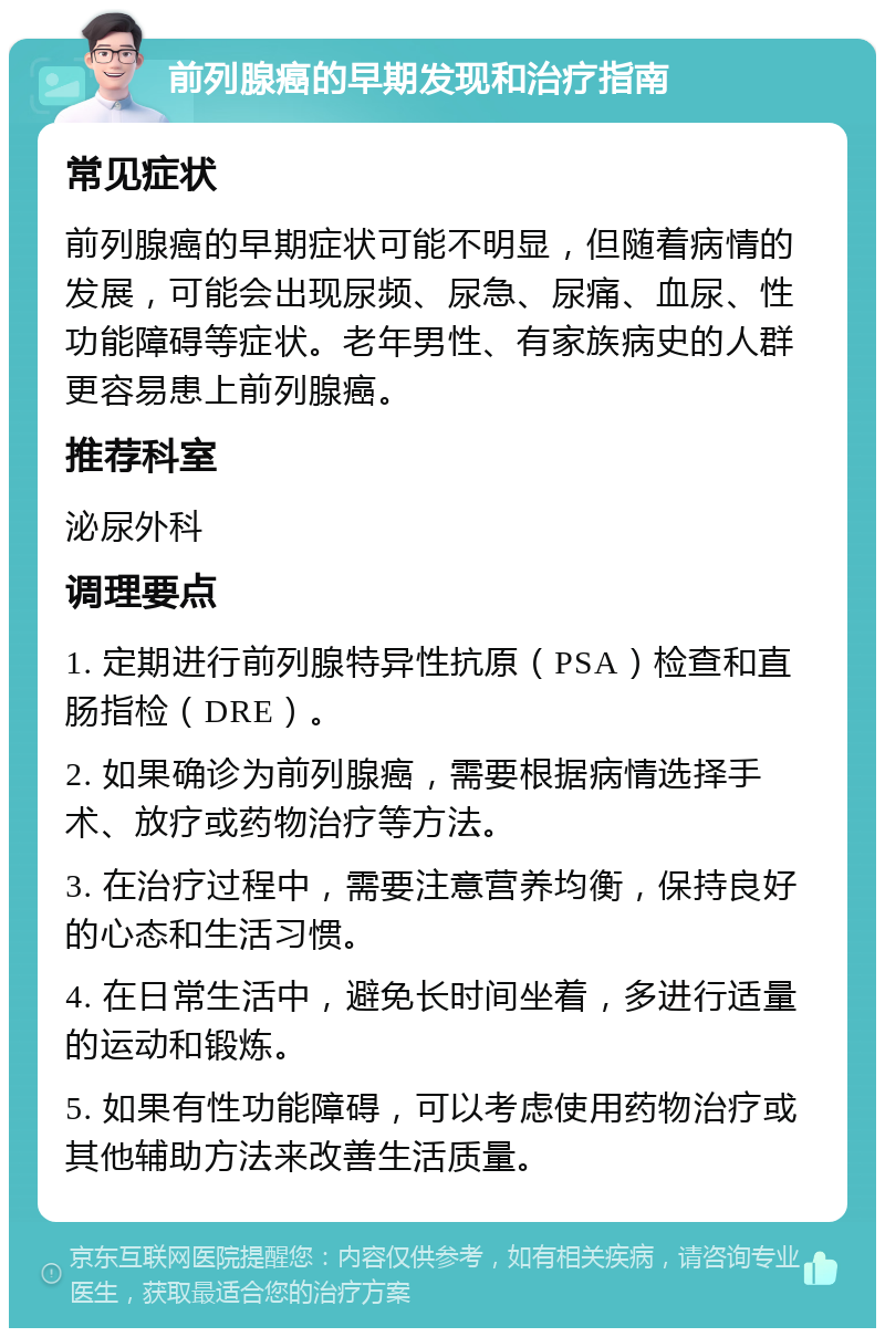 前列腺癌的早期发现和治疗指南 常见症状 前列腺癌的早期症状可能不明显，但随着病情的发展，可能会出现尿频、尿急、尿痛、血尿、性功能障碍等症状。老年男性、有家族病史的人群更容易患上前列腺癌。 推荐科室 泌尿外科 调理要点 1. 定期进行前列腺特异性抗原（PSA）检查和直肠指检（DRE）。 2. 如果确诊为前列腺癌，需要根据病情选择手术、放疗或药物治疗等方法。 3. 在治疗过程中，需要注意营养均衡，保持良好的心态和生活习惯。 4. 在日常生活中，避免长时间坐着，多进行适量的运动和锻炼。 5. 如果有性功能障碍，可以考虑使用药物治疗或其他辅助方法来改善生活质量。