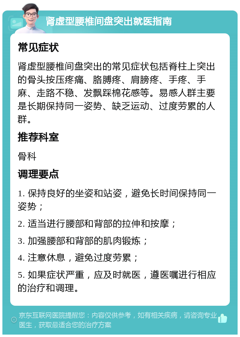 肾虚型腰椎间盘突出就医指南 常见症状 肾虚型腰椎间盘突出的常见症状包括脊柱上突出的骨头按压疼痛、胳膊疼、肩膀疼、手疼、手麻、走路不稳、发飘踩棉花感等。易感人群主要是长期保持同一姿势、缺乏运动、过度劳累的人群。 推荐科室 骨科 调理要点 1. 保持良好的坐姿和站姿，避免长时间保持同一姿势； 2. 适当进行腰部和背部的拉伸和按摩； 3. 加强腰部和背部的肌肉锻炼； 4. 注意休息，避免过度劳累； 5. 如果症状严重，应及时就医，遵医嘱进行相应的治疗和调理。