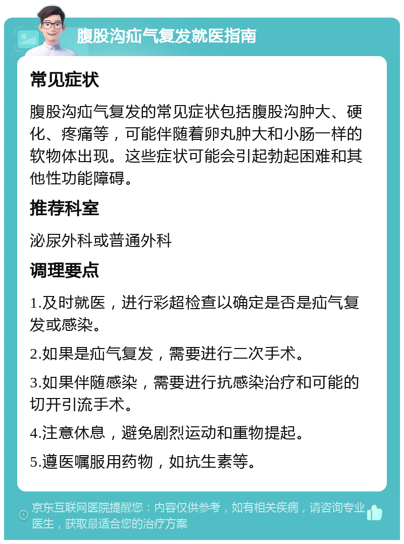 腹股沟疝气复发就医指南 常见症状 腹股沟疝气复发的常见症状包括腹股沟肿大、硬化、疼痛等，可能伴随着卵丸肿大和小肠一样的软物体出现。这些症状可能会引起勃起困难和其他性功能障碍。 推荐科室 泌尿外科或普通外科 调理要点 1.及时就医，进行彩超检查以确定是否是疝气复发或感染。 2.如果是疝气复发，需要进行二次手术。 3.如果伴随感染，需要进行抗感染治疗和可能的切开引流手术。 4.注意休息，避免剧烈运动和重物提起。 5.遵医嘱服用药物，如抗生素等。