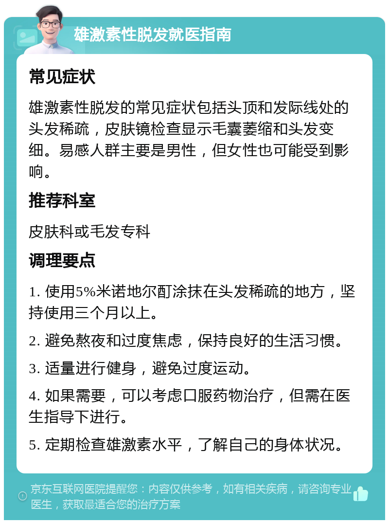 雄激素性脱发就医指南 常见症状 雄激素性脱发的常见症状包括头顶和发际线处的头发稀疏，皮肤镜检查显示毛囊萎缩和头发变细。易感人群主要是男性，但女性也可能受到影响。 推荐科室 皮肤科或毛发专科 调理要点 1. 使用5%米诺地尔酊涂抹在头发稀疏的地方，坚持使用三个月以上。 2. 避免熬夜和过度焦虑，保持良好的生活习惯。 3. 适量进行健身，避免过度运动。 4. 如果需要，可以考虑口服药物治疗，但需在医生指导下进行。 5. 定期检查雄激素水平，了解自己的身体状况。