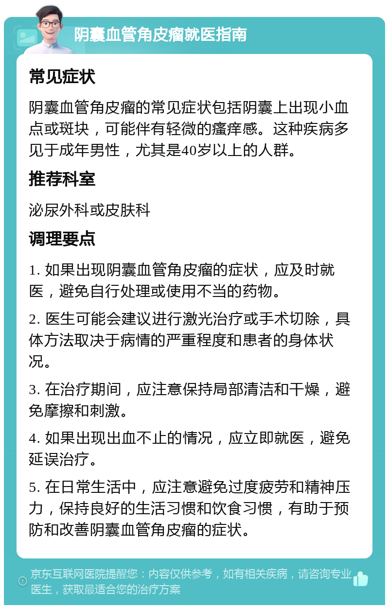 阴囊血管角皮瘤就医指南 常见症状 阴囊血管角皮瘤的常见症状包括阴囊上出现小血点或斑块，可能伴有轻微的瘙痒感。这种疾病多见于成年男性，尤其是40岁以上的人群。 推荐科室 泌尿外科或皮肤科 调理要点 1. 如果出现阴囊血管角皮瘤的症状，应及时就医，避免自行处理或使用不当的药物。 2. 医生可能会建议进行激光治疗或手术切除，具体方法取决于病情的严重程度和患者的身体状况。 3. 在治疗期间，应注意保持局部清洁和干燥，避免摩擦和刺激。 4. 如果出现出血不止的情况，应立即就医，避免延误治疗。 5. 在日常生活中，应注意避免过度疲劳和精神压力，保持良好的生活习惯和饮食习惯，有助于预防和改善阴囊血管角皮瘤的症状。