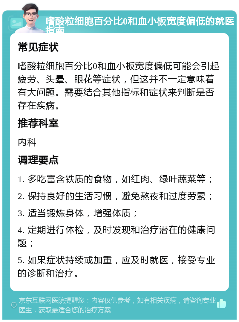 嗜酸粒细胞百分比0和血小板宽度偏低的就医指南 常见症状 嗜酸粒细胞百分比0和血小板宽度偏低可能会引起疲劳、头晕、眼花等症状，但这并不一定意味着有大问题。需要结合其他指标和症状来判断是否存在疾病。 推荐科室 内科 调理要点 1. 多吃富含铁质的食物，如红肉、绿叶蔬菜等； 2. 保持良好的生活习惯，避免熬夜和过度劳累； 3. 适当锻炼身体，增强体质； 4. 定期进行体检，及时发现和治疗潜在的健康问题； 5. 如果症状持续或加重，应及时就医，接受专业的诊断和治疗。