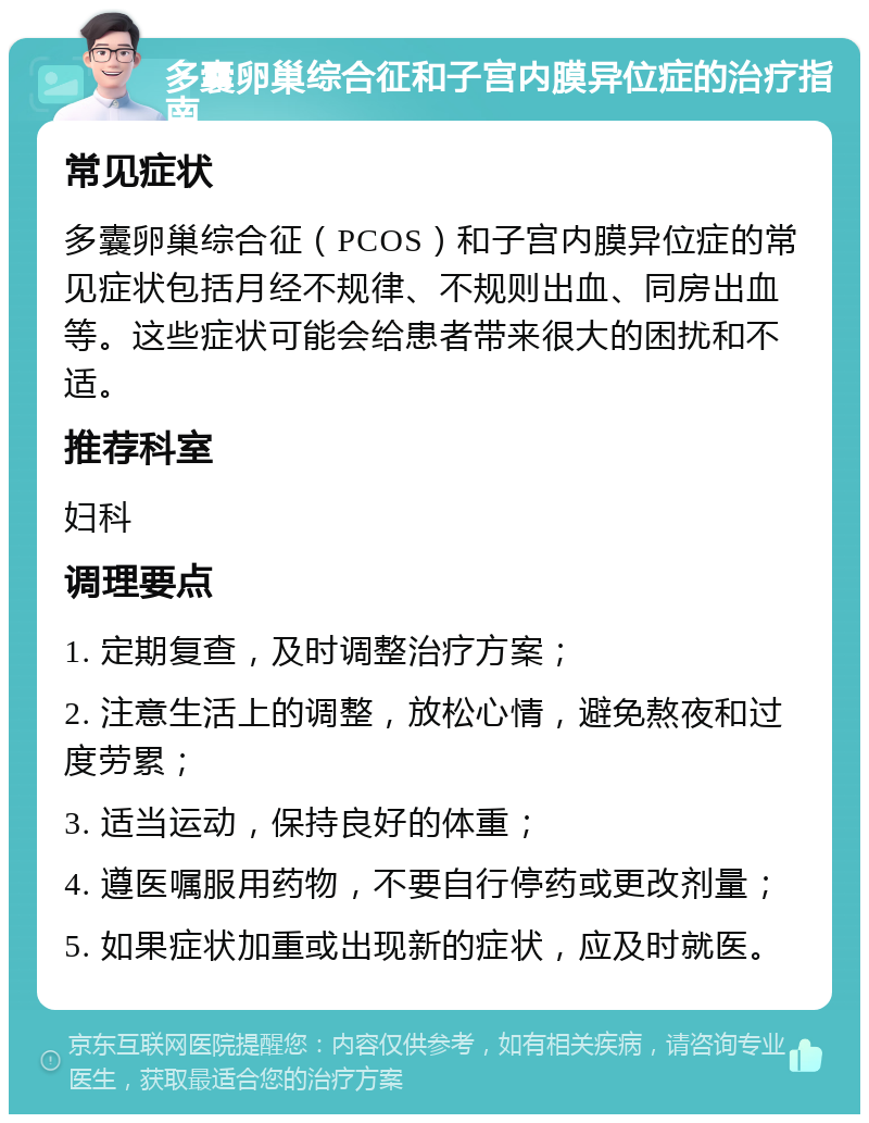 多囊卵巢综合征和子宫内膜异位症的治疗指南 常见症状 多囊卵巢综合征（PCOS）和子宫内膜异位症的常见症状包括月经不规律、不规则出血、同房出血等。这些症状可能会给患者带来很大的困扰和不适。 推荐科室 妇科 调理要点 1. 定期复查，及时调整治疗方案； 2. 注意生活上的调整，放松心情，避免熬夜和过度劳累； 3. 适当运动，保持良好的体重； 4. 遵医嘱服用药物，不要自行停药或更改剂量； 5. 如果症状加重或出现新的症状，应及时就医。