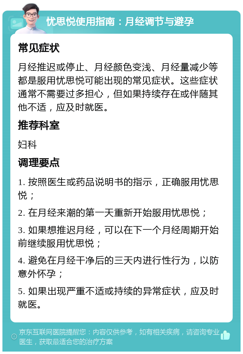 忧思悦使用指南：月经调节与避孕 常见症状 月经推迟或停止、月经颜色变浅、月经量减少等都是服用忧思悦可能出现的常见症状。这些症状通常不需要过多担心，但如果持续存在或伴随其他不适，应及时就医。 推荐科室 妇科 调理要点 1. 按照医生或药品说明书的指示，正确服用忧思悦； 2. 在月经来潮的第一天重新开始服用忧思悦； 3. 如果想推迟月经，可以在下一个月经周期开始前继续服用忧思悦； 4. 避免在月经干净后的三天内进行性行为，以防意外怀孕； 5. 如果出现严重不适或持续的异常症状，应及时就医。