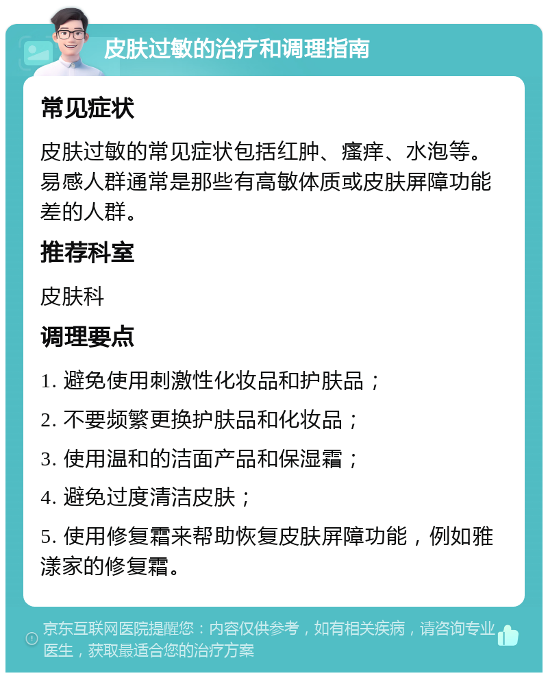 皮肤过敏的治疗和调理指南 常见症状 皮肤过敏的常见症状包括红肿、瘙痒、水泡等。易感人群通常是那些有高敏体质或皮肤屏障功能差的人群。 推荐科室 皮肤科 调理要点 1. 避免使用刺激性化妆品和护肤品； 2. 不要频繁更换护肤品和化妆品； 3. 使用温和的洁面产品和保湿霜； 4. 避免过度清洁皮肤； 5. 使用修复霜来帮助恢复皮肤屏障功能，例如雅漾家的修复霜。