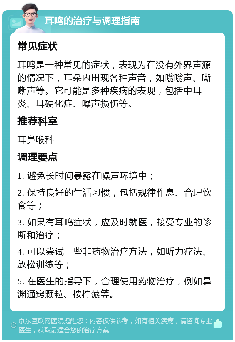 耳鸣的治疗与调理指南 常见症状 耳鸣是一种常见的症状，表现为在没有外界声源的情况下，耳朵内出现各种声音，如嗡嗡声、嘶嘶声等。它可能是多种疾病的表现，包括中耳炎、耳硬化症、噪声损伤等。 推荐科室 耳鼻喉科 调理要点 1. 避免长时间暴露在噪声环境中； 2. 保持良好的生活习惯，包括规律作息、合理饮食等； 3. 如果有耳鸣症状，应及时就医，接受专业的诊断和治疗； 4. 可以尝试一些非药物治疗方法，如听力疗法、放松训练等； 5. 在医生的指导下，合理使用药物治疗，例如鼻渊通窍颗粒、桉柠蒎等。