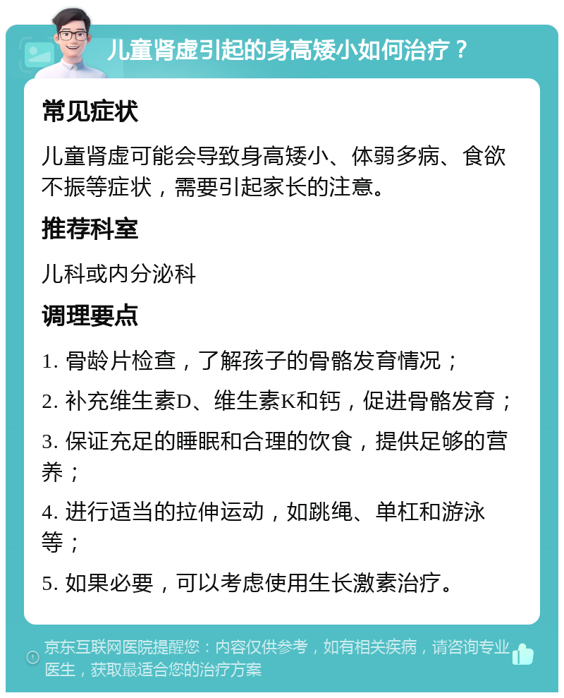 儿童肾虚引起的身高矮小如何治疗？ 常见症状 儿童肾虚可能会导致身高矮小、体弱多病、食欲不振等症状，需要引起家长的注意。 推荐科室 儿科或内分泌科 调理要点 1. 骨龄片检查，了解孩子的骨骼发育情况； 2. 补充维生素D、维生素K和钙，促进骨骼发育； 3. 保证充足的睡眠和合理的饮食，提供足够的营养； 4. 进行适当的拉伸运动，如跳绳、单杠和游泳等； 5. 如果必要，可以考虑使用生长激素治疗。