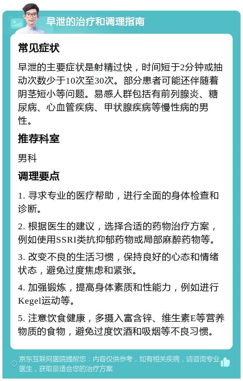 早泄的治疗和调理指南 常见症状 早泄的主要症状是射精过快，时间短于2分钟或抽动次数少于10次至30次。部分患者可能还伴随着阴茎短小等问题。易感人群包括有前列腺炎、糖尿病、心血管疾病、甲状腺疾病等慢性病的男性。 推荐科室 男科 调理要点 1. 寻求专业的医疗帮助，进行全面的身体检查和诊断。 2. 根据医生的建议，选择合适的药物治疗方案，例如使用SSRI类抗抑郁药物或局部麻醉药物等。 3. 改变不良的生活习惯，保持良好的心态和情绪状态，避免过度焦虑和紧张。 4. 加强锻炼，提高身体素质和性能力，例如进行Kegel运动等。 5. 注意饮食健康，多摄入富含锌、维生素E等营养物质的食物，避免过度饮酒和吸烟等不良习惯。