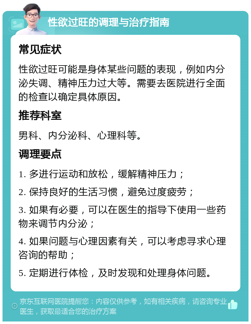 性欲过旺的调理与治疗指南 常见症状 性欲过旺可能是身体某些问题的表现，例如内分泌失调、精神压力过大等。需要去医院进行全面的检查以确定具体原因。 推荐科室 男科、内分泌科、心理科等。 调理要点 1. 多进行运动和放松，缓解精神压力； 2. 保持良好的生活习惯，避免过度疲劳； 3. 如果有必要，可以在医生的指导下使用一些药物来调节内分泌； 4. 如果问题与心理因素有关，可以考虑寻求心理咨询的帮助； 5. 定期进行体检，及时发现和处理身体问题。