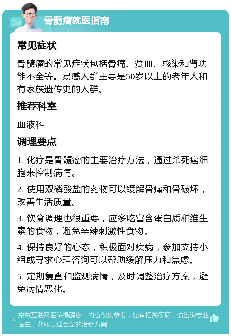 骨髓瘤就医指南 常见症状 骨髓瘤的常见症状包括骨痛、贫血、感染和肾功能不全等。易感人群主要是50岁以上的老年人和有家族遗传史的人群。 推荐科室 血液科 调理要点 1. 化疗是骨髓瘤的主要治疗方法，通过杀死癌细胞来控制病情。 2. 使用双磷酸盐的药物可以缓解骨痛和骨破坏，改善生活质量。 3. 饮食调理也很重要，应多吃富含蛋白质和维生素的食物，避免辛辣刺激性食物。 4. 保持良好的心态，积极面对疾病，参加支持小组或寻求心理咨询可以帮助缓解压力和焦虑。 5. 定期复查和监测病情，及时调整治疗方案，避免病情恶化。