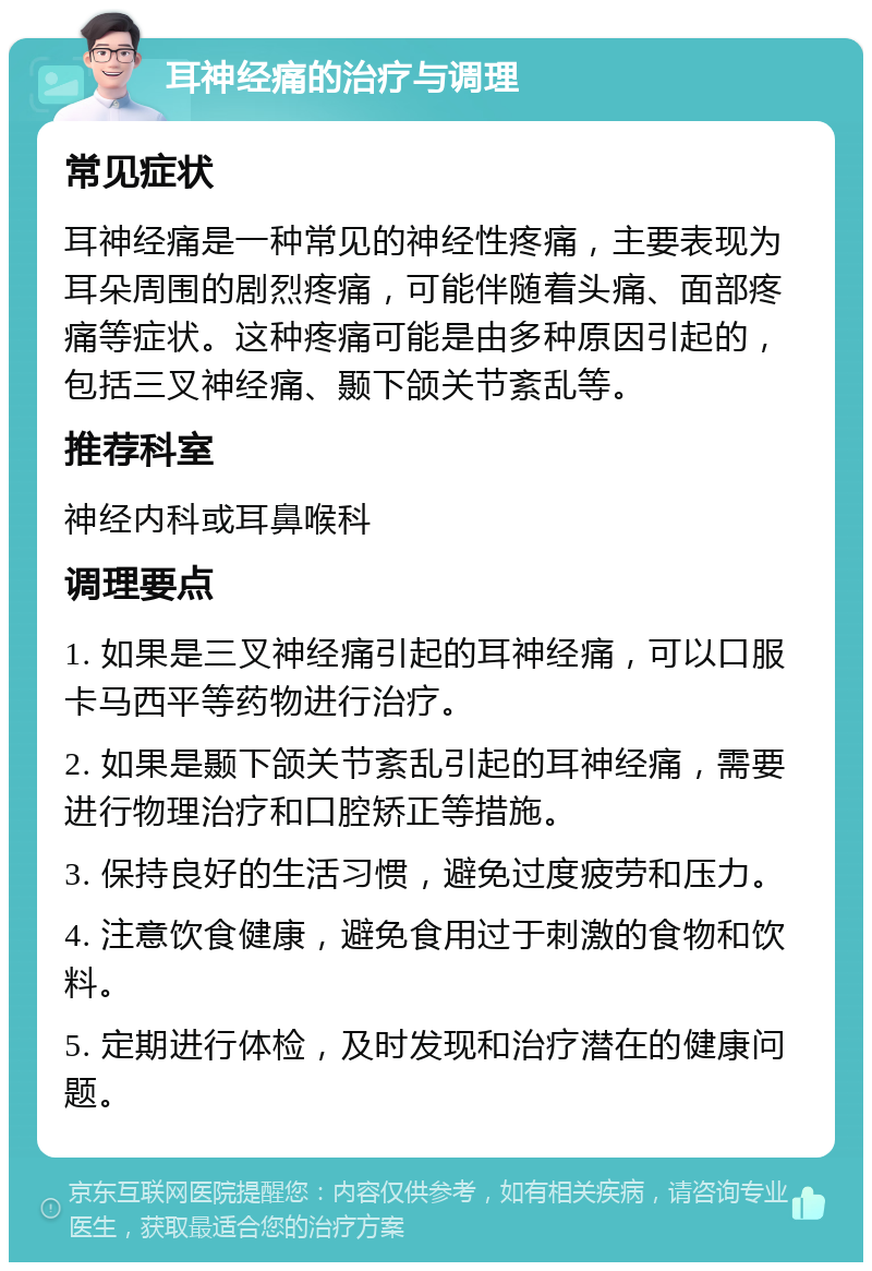 耳神经痛的治疗与调理 常见症状 耳神经痛是一种常见的神经性疼痛，主要表现为耳朵周围的剧烈疼痛，可能伴随着头痛、面部疼痛等症状。这种疼痛可能是由多种原因引起的，包括三叉神经痛、颞下颌关节紊乱等。 推荐科室 神经内科或耳鼻喉科 调理要点 1. 如果是三叉神经痛引起的耳神经痛，可以口服卡马西平等药物进行治疗。 2. 如果是颞下颌关节紊乱引起的耳神经痛，需要进行物理治疗和口腔矫正等措施。 3. 保持良好的生活习惯，避免过度疲劳和压力。 4. 注意饮食健康，避免食用过于刺激的食物和饮料。 5. 定期进行体检，及时发现和治疗潜在的健康问题。