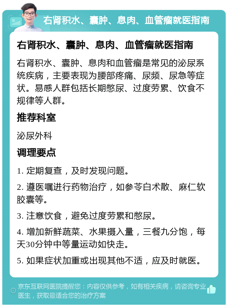 右肾积水、囊肿、息肉、血管瘤就医指南 右肾积水、囊肿、息肉、血管瘤就医指南 右肾积水、囊肿、息肉和血管瘤是常见的泌尿系统疾病，主要表现为腰部疼痛、尿频、尿急等症状。易感人群包括长期憋尿、过度劳累、饮食不规律等人群。 推荐科室 泌尿外科 调理要点 1. 定期复查，及时发现问题。 2. 遵医嘱进行药物治疗，如参苓白术散、麻仁软胶囊等。 3. 注意饮食，避免过度劳累和憋尿。 4. 增加新鲜蔬菜、水果摄入量，三餐九分饱，每天30分钟中等量运动如快走。 5. 如果症状加重或出现其他不适，应及时就医。