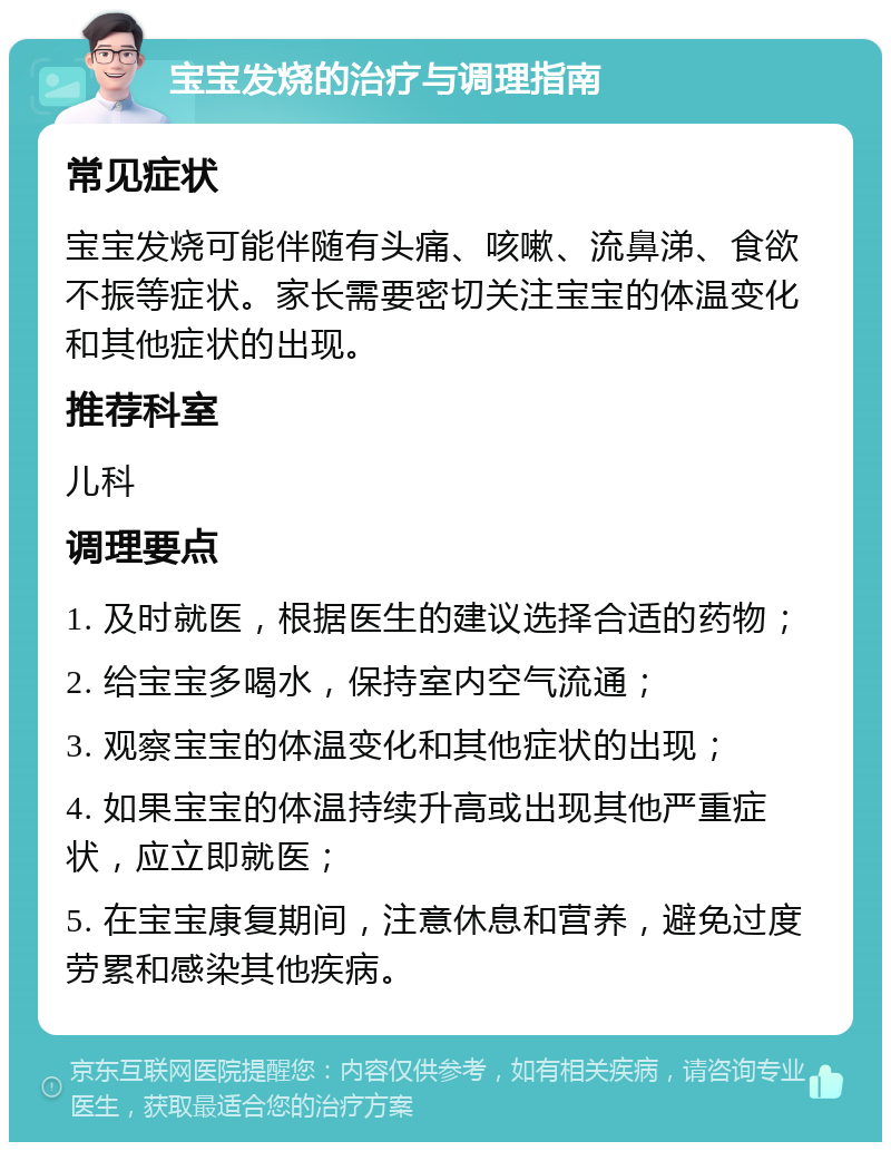 宝宝发烧的治疗与调理指南 常见症状 宝宝发烧可能伴随有头痛、咳嗽、流鼻涕、食欲不振等症状。家长需要密切关注宝宝的体温变化和其他症状的出现。 推荐科室 儿科 调理要点 1. 及时就医，根据医生的建议选择合适的药物； 2. 给宝宝多喝水，保持室内空气流通； 3. 观察宝宝的体温变化和其他症状的出现； 4. 如果宝宝的体温持续升高或出现其他严重症状，应立即就医； 5. 在宝宝康复期间，注意休息和营养，避免过度劳累和感染其他疾病。