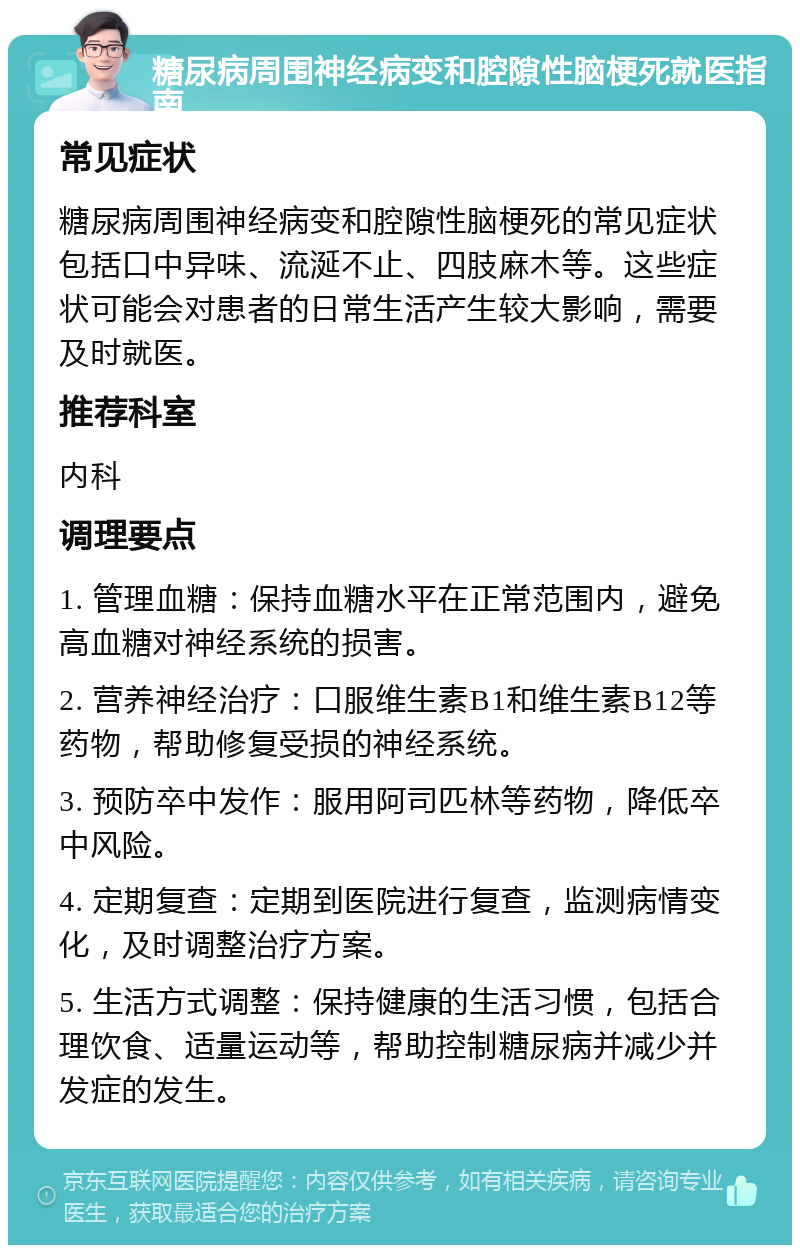 糖尿病周围神经病变和腔隙性脑梗死就医指南 常见症状 糖尿病周围神经病变和腔隙性脑梗死的常见症状包括口中异味、流涎不止、四肢麻木等。这些症状可能会对患者的日常生活产生较大影响，需要及时就医。 推荐科室 内科 调理要点 1. 管理血糖：保持血糖水平在正常范围内，避免高血糖对神经系统的损害。 2. 营养神经治疗：口服维生素B1和维生素B12等药物，帮助修复受损的神经系统。 3. 预防卒中发作：服用阿司匹林等药物，降低卒中风险。 4. 定期复查：定期到医院进行复查，监测病情变化，及时调整治疗方案。 5. 生活方式调整：保持健康的生活习惯，包括合理饮食、适量运动等，帮助控制糖尿病并减少并发症的发生。