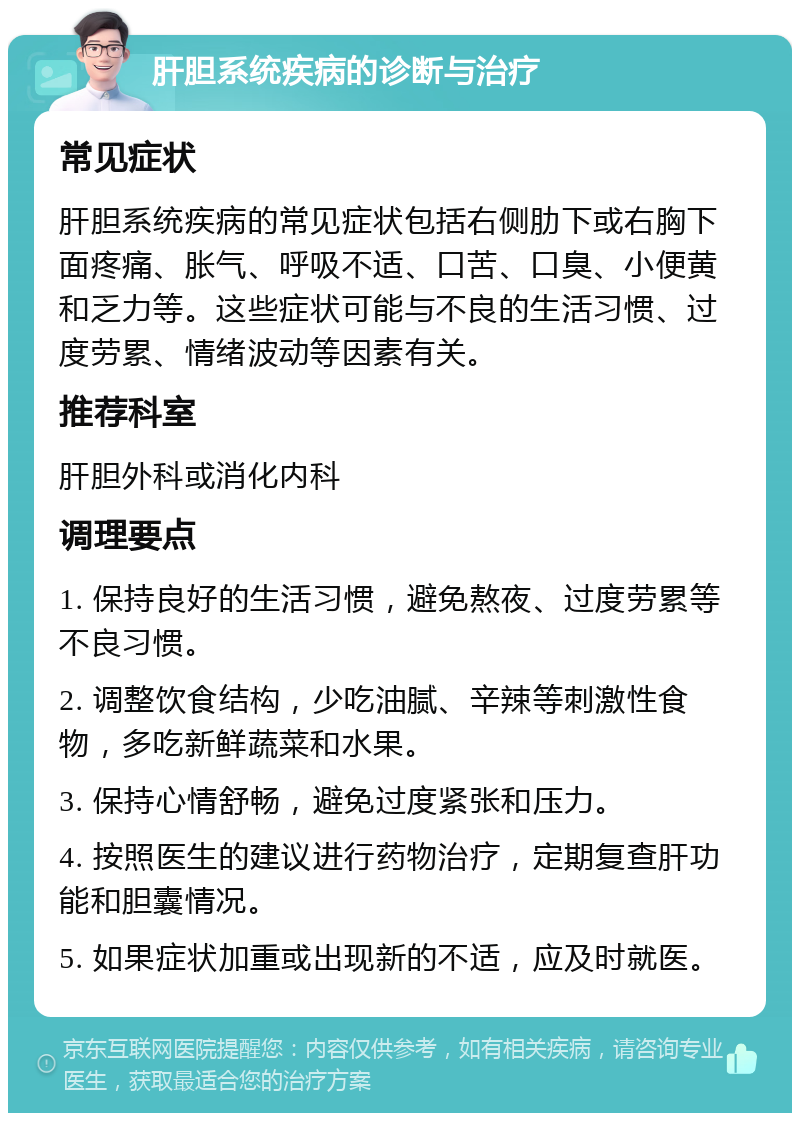 肝胆系统疾病的诊断与治疗 常见症状 肝胆系统疾病的常见症状包括右侧肋下或右胸下面疼痛、胀气、呼吸不适、口苦、口臭、小便黄和乏力等。这些症状可能与不良的生活习惯、过度劳累、情绪波动等因素有关。 推荐科室 肝胆外科或消化内科 调理要点 1. 保持良好的生活习惯，避免熬夜、过度劳累等不良习惯。 2. 调整饮食结构，少吃油腻、辛辣等刺激性食物，多吃新鲜蔬菜和水果。 3. 保持心情舒畅，避免过度紧张和压力。 4. 按照医生的建议进行药物治疗，定期复查肝功能和胆囊情况。 5. 如果症状加重或出现新的不适，应及时就医。