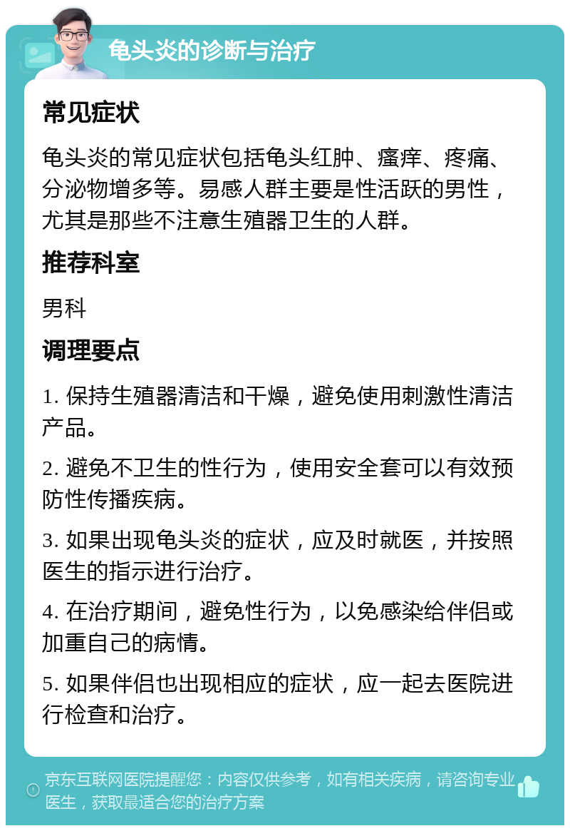 龟头炎的诊断与治疗 常见症状 龟头炎的常见症状包括龟头红肿、瘙痒、疼痛、分泌物增多等。易感人群主要是性活跃的男性，尤其是那些不注意生殖器卫生的人群。 推荐科室 男科 调理要点 1. 保持生殖器清洁和干燥，避免使用刺激性清洁产品。 2. 避免不卫生的性行为，使用安全套可以有效预防性传播疾病。 3. 如果出现龟头炎的症状，应及时就医，并按照医生的指示进行治疗。 4. 在治疗期间，避免性行为，以免感染给伴侣或加重自己的病情。 5. 如果伴侣也出现相应的症状，应一起去医院进行检查和治疗。