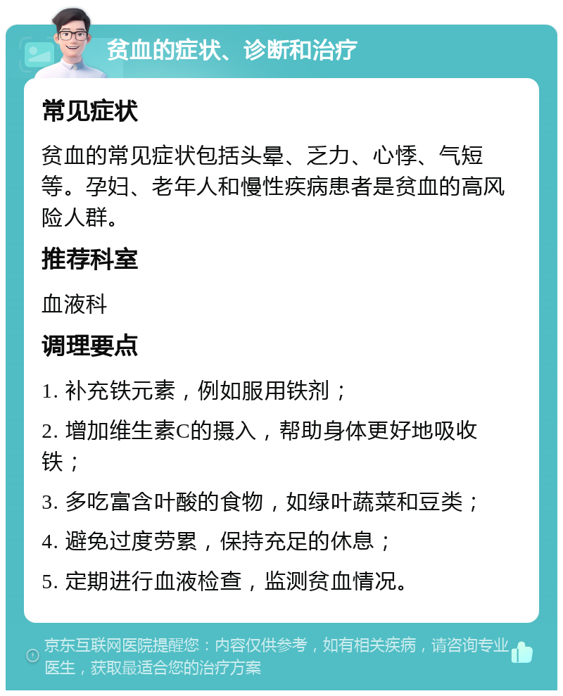 贫血的症状、诊断和治疗 常见症状 贫血的常见症状包括头晕、乏力、心悸、气短等。孕妇、老年人和慢性疾病患者是贫血的高风险人群。 推荐科室 血液科 调理要点 1. 补充铁元素，例如服用铁剂； 2. 增加维生素C的摄入，帮助身体更好地吸收铁； 3. 多吃富含叶酸的食物，如绿叶蔬菜和豆类； 4. 避免过度劳累，保持充足的休息； 5. 定期进行血液检查，监测贫血情况。