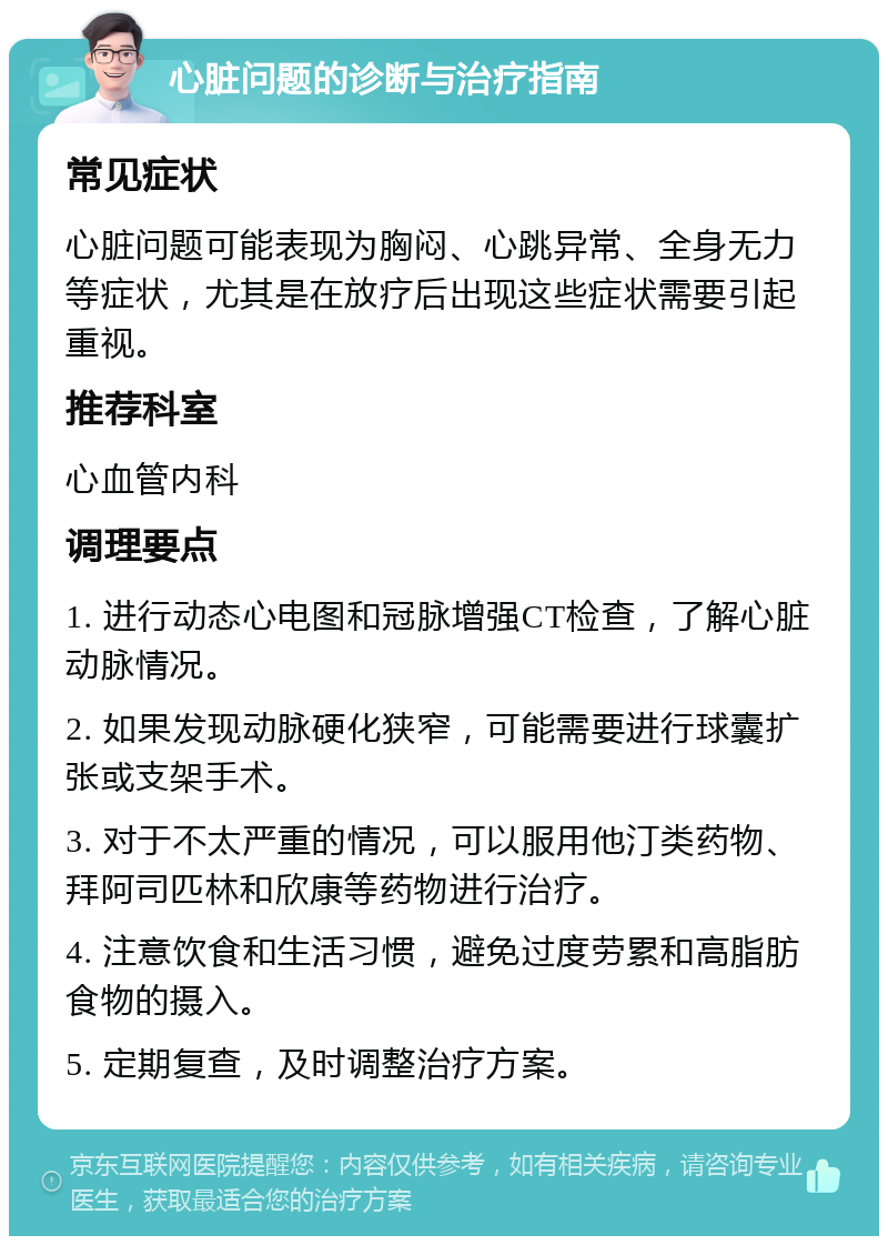 心脏问题的诊断与治疗指南 常见症状 心脏问题可能表现为胸闷、心跳异常、全身无力等症状，尤其是在放疗后出现这些症状需要引起重视。 推荐科室 心血管内科 调理要点 1. 进行动态心电图和冠脉增强CT检查，了解心脏动脉情况。 2. 如果发现动脉硬化狭窄，可能需要进行球囊扩张或支架手术。 3. 对于不太严重的情况，可以服用他汀类药物、拜阿司匹林和欣康等药物进行治疗。 4. 注意饮食和生活习惯，避免过度劳累和高脂肪食物的摄入。 5. 定期复查，及时调整治疗方案。